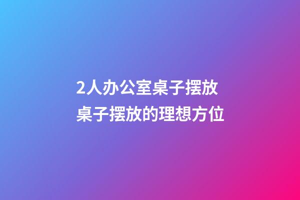 2人办公室桌子摆放 桌子摆放的理想方位